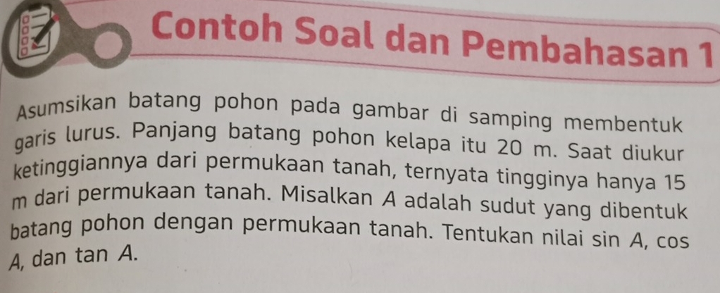 Contoh Soal dan Pembahasan 1 
Asumsikan batang pohon pada gambar di samping membentuk 
garis lurus. Panjang batang pohon kelapa itu 20 m. Saat diukur 
ketinggiannya dari permukaan tanah, ternyata tingginya hanya 15
m dari permukaan tanah. Misalkan A adalah sudut yang dibentuk 
batang pohon dengan permukaan tanah. Tentukan nilai sin A, cos
A, dan tan A.