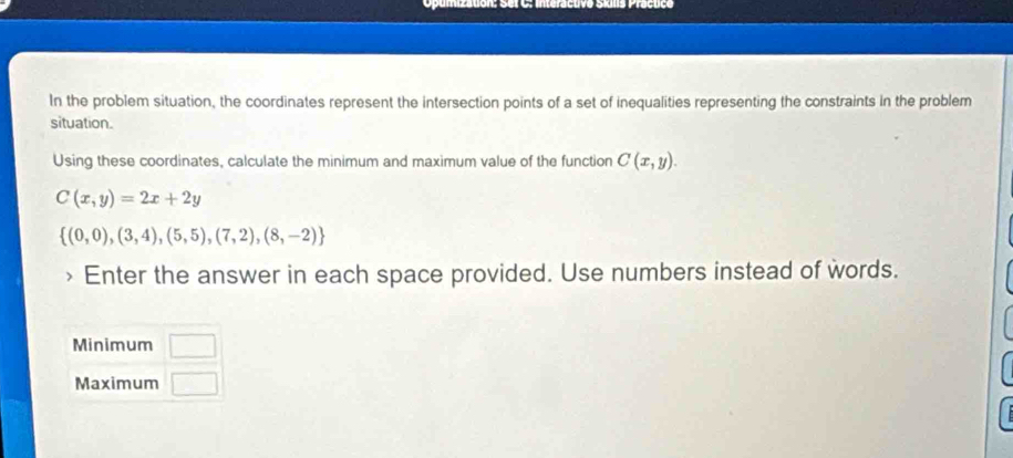 Opumizaton: Set C: interactive Síilis Praçuce 
In the problem situation, the coordinates represent the intersection points of a set of inequalities representing the constraints in the problem 
situation. 
Using these coordinates, calculate the minimum and maximum value of the function C(x,y).
C(x,y)=2x+2y
 (0,0),(3,4),(5,5),(7,2),(8,-2)
Enter the answer in each space provided. Use numbers instead of words. 
Minimum □ 
Maximum □