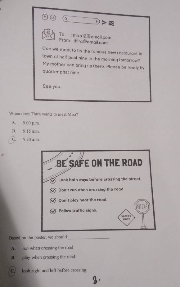 a
@ To mira12@email.com
From : thira@email.com
Can we meet to try the famous new restaurant in
town at half past nine in the morning tomorrow?
My mother can bring us there. Please be ready by
quarter past nine.
See you.
When does Thira wants to meet Mira?
A. 9:00 p m.
B. 9 15 a.m
C. 9 30 a m
5
BE SAFE ON THE ROAD
Look both ways before crossing the street.
1 Don't run when crossing the road.
T Don't play near the road.
Follow traffic signs.
SAFETY FIRST
Based on the poster, we should_
A. run when crossing the road.
B. play when crossing the road
C. look right and left before crossing