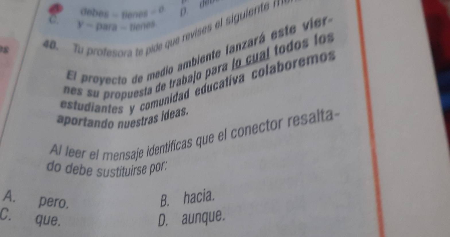 sigma ebes=renes=sigma =o
D. děn
C. y-para-tienes 
8
40. 
El proyecto de medio ambiente lanzará este vir
n ro uesta de trabajo para lo cu al to os l
estudiantes y comunidad educativa colaboremo
aportando nuestras ideas.
AI leer el mensaje identificas que el conector resalta
do debe sustituirse por:
A. pero.
B. hacia
C. que. D. aunque.