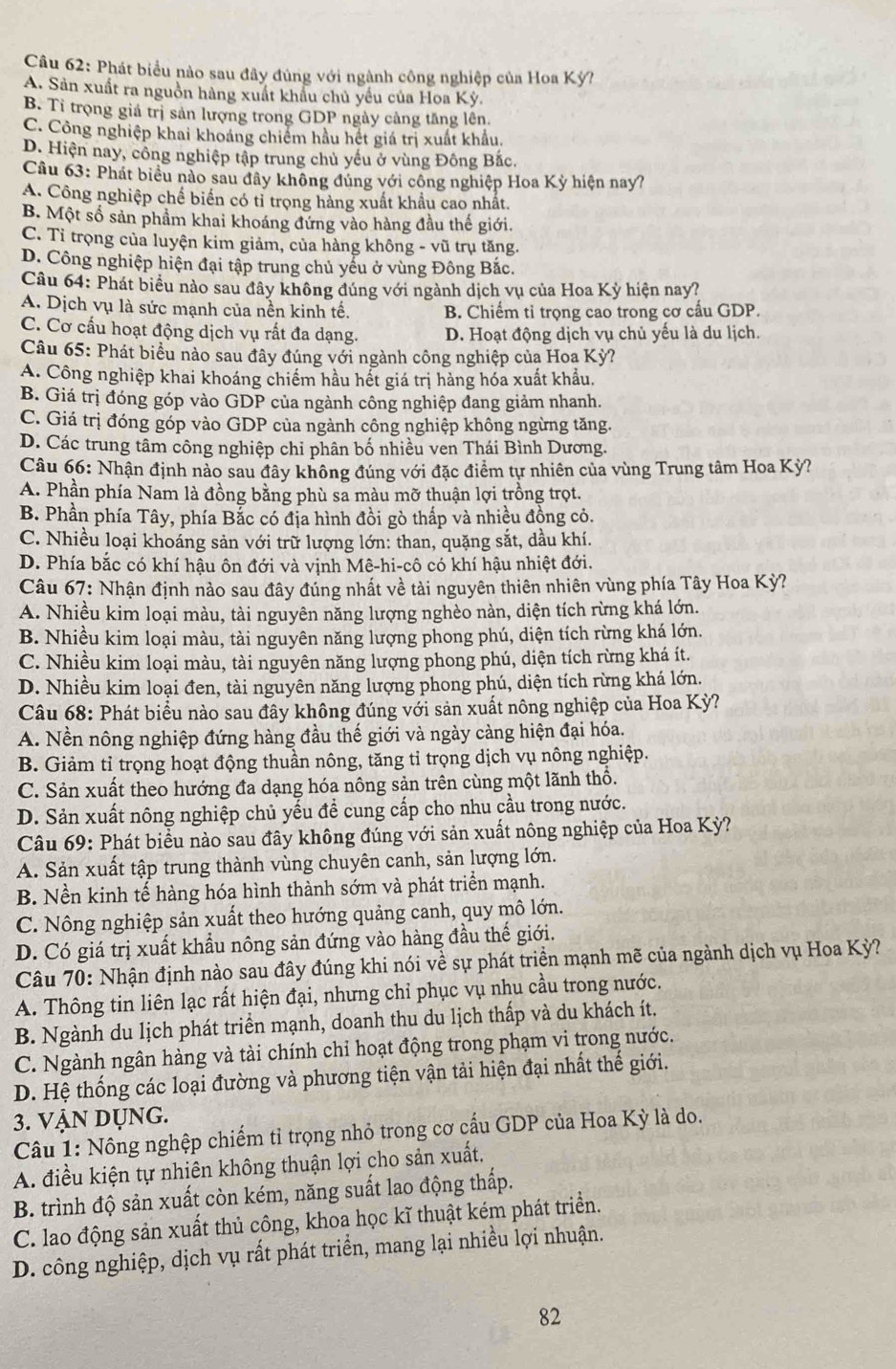 Phát biểu nào sau đây đùng với ngành công nghiệp của Hoa Kỳ?
A. Sản xuất ra nguồn hàng xuất khẩu chủ yếu của Hoa Kỳ.
B. Tỉ trọng giả trị sản lượng trong GDP ngày cảng tăng lên.
C. Công nghiệp khai khoáng chiếm hầu hết giá trị xuất khẩu.
D. Hiện nay, công nghiệp tập trung chủ yếu ở vùng Đông Bắc.
Câu 63: Phát biểu nào sau đây không đúng với công nghiệp Hoa Kỳ hiện nay?
A. Công nghiệp chế biển có tỉ trọng hàng xuất khẩu cao nhất.
B. Một số sản phẩm khai khoáng đứng vào hàng đầu thế giới.
C. Tỉ trọng của luyện kim giảm, của hàng không - vũ trụ tăng.
D. Công nghiệp hiện đại tập trung chủ yếu ở vùng Đông Bắc.
Câu 64: Phát biểu nào sau đây không đúng với ngành dịch vụ của Hoa Kỳ hiện nay?
A. Dịch vụ là sức mạnh của nền kinh tế. B. Chiếm tỉ trọng cao trong cơ cấu GDP.
C. Cơ cấu hoạt động dịch vụ rất đa dạng. D. Hoạt động dịch vụ chủ yếu là du lịch.
Câu 65: Phát biểu nào sau đây đúng với ngành công nghiệp của Hoa Kỳ?
A. Công nghiệp khai khoáng chiếm hầu hết giá trị hàng hóa xuất khẩu.
B. Giá trị đóng góp vào GDP của ngành công nghiệp đang giảm nhanh.
C. Giá trị đóng góp vào GDP của ngành công nghiệp không ngừng tăng.
D. Các trung tâm công nghiệp chi phân bố nhiều ven Thái Bình Dương.
Câu 66: Nhận định nào sau đây không đúng với đặc điểm tự nhiên của vùng Trung tâm Hoa Kỳ?
A. Phần phía Nam là đồng bằng phù sa màu mỡ thuận lợi trồng trọt.
B. Phần phía Tây, phía Bắc có địa hình đồi gò thấp và nhiều đồng cỏ.
C. Nhiều loại khoáng sản với trữ lượng lớn: than, quặng sắt, dầu khí.
D. Phía bắc có khí hậu ôn đới và vịnh Mê-hi-cô có khí hậu nhiệt đới.
Câu 67: Nhận định nào sau đây đúng nhất về tài nguyên thiên nhiên vùng phía Tây Hoa Kỳ?
A. Nhiều kim loại màu, tài nguyên năng lượng nghèo nàn, diện tích rừng khá lớn.
B. Nhiều kim loại màu, tài nguyên năng lượng phong phú, diện tích rừng khá lớn.
C. Nhiều kim loại màu, tài nguyên năng lượng phong phú, diện tích rừng khá ít.
D. Nhiều kim loại đen, tài nguyên năng lượng phong phú, diện tích rừng khá lớn.
Câu 68: Phát biểu nào sau đây không đúng với sản xuất nông nghiệp của Hoa Kỳ?
A. Nền nông nghiệp đứng hàng đầu thế giới và ngày càng hiện đại hóa.
B. Giảm tỉ trọng hoạt động thuần nông, tăng tỉ trọng dịch vụ nông nghiệp.
C. Sản xuất theo hướng đa dạng hóa nông sản trên cùng một lãnh thổ.
D. Sản xuất nông nghiệp chủ yếu để cung cấp cho nhu cầu trong nước.
Câu 69: Phát biểu nào sau đây không đúng với sản xuất nông nghiệp của Hoa Kỳ?
A. Sản xuất tập trung thành vùng chuyên canh, sản lượng lớn.
B. Nền kinh tế hàng hóa hình thành sớm và phát triển mạnh.
C. Nông nghiệp sản xuất theo hướng quảng canh, quy mô lớn.
D. Có giá trị xuất khẩu nông sản đứng vào hàng đầu thế giới.
Câu 70: Nhận định nào sau đây đúng khi nói về sự phát triển mạnh mẽ của ngành dịch vụ Hoa Kỳ?
A. Thông tin liên lạc rất hiện đại, nhưng chỉ phục vụ nhu cầu trong nước.
B. Ngành du lịch phát triển mạnh, doanh thu du lịch thấp và du khách ít.
C. Ngành ngân hàng và tài chính chỉ hoạt động trong phạm vi trong nước.
D. Hệ thống các loại đường và phương tiện vận tải hiện đại nhất thế giới.
3. VẠN Dụng.
Câu 1: Nông nghệp chiếm tỉ trọng nhỏ trong cơ cấu GDP của Hoa Kỳ là do.
A. điều kiện tự nhiên không thuận lợi cho sản xuất.
B. trình độ sản xuất còn kém, năng suất lao động thấp.
C. lao động sản xuất thủ công, khoa học kĩ thuật kém phát triển.
D. công nghiệp, dịch vụ rất phát triển, mang lại nhiều lợi nhuận.
82