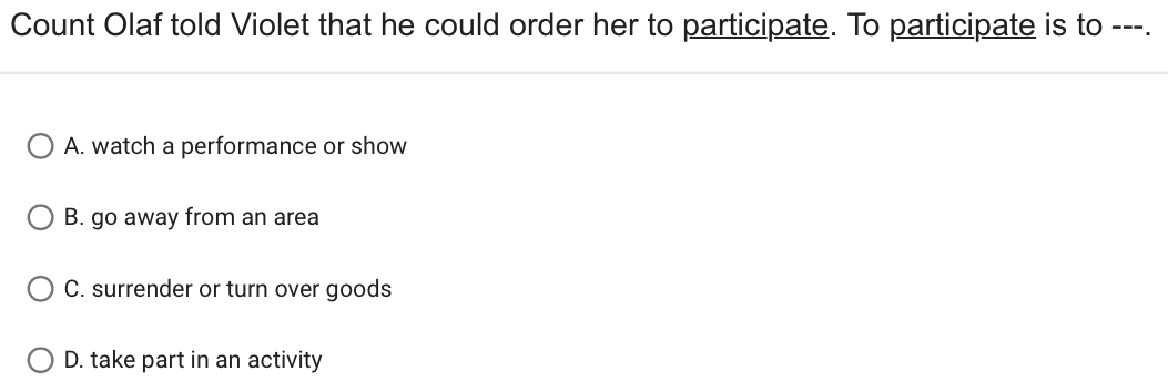 Count Olaf told Violet that he could order her to participate. To participate is to ---.
A. watch a performance or show
B. go away from an area
C. surrender or turn over goods
D. take part in an activity