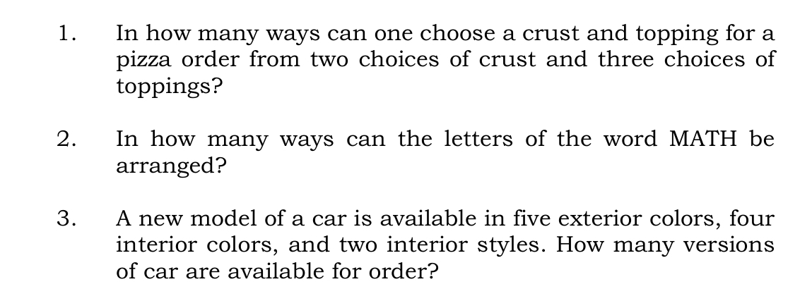 In how many ways can one choose a crust and topping for a 
pizza order from two choices of crust and three choices of 
toppings? 
2. In how many ways can the letters of the word MATH be 
arranged? 
3. A new model of a car is available in five exterior colors, four 
interior colors, and two interior styles. How many versions 
of car are available for order?