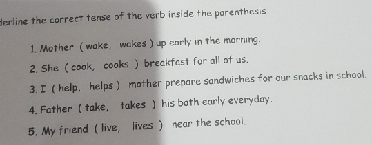 derline the correct tense of the verb inside the parenthesis 
1. Mother ( wake, wakes ) up early in the morning. 
2. She ( cook, cooks ) breakfast for all of us. 
3. I ( help, helps ) mother prepare sandwiches for our snacks in school. 
4. Father ( take, takes ) his bath early everyday. 
5. My friend ( live, lives ) near the school.