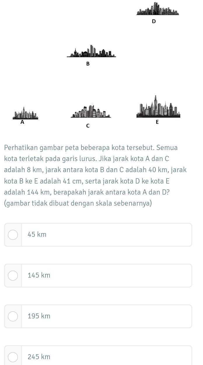 D

B
A
C
E
Perhatikan gambar peta beberapa kota tersebut. Semua
kota terletak pada garis lurus. Jika jarak kota A dan C
adalah 8 km, jarak antara kota B dan C adalah 40 km, jarak
kota B ke E adalah 41 cm, serta jarak kota D ke kota E
adalah 144 km, berapakah jarak antara kota A dan D?
(gambar tidak dibuat dengan skala sebenarnya)
45 km
145 km
195 km
245 km