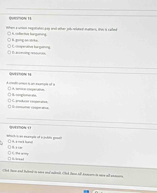 When a union negotiates pay and other job-related matters, this is called
A. collective bargaining.
B. going on strike.
C. cooperative bargaining.
D. accessing resources.
QUESTION 16
A credit union is an example of a
A. service cooperative.
B. conglomerate.
C. producer cooperative.
D. consumer cooperative.
QUESTION 17
Which is an example of a public good?
A. a rock band
B. a car
C. the army
D. bread
Click Save and Submit to save and submit. Click Save All Answers to save all answers.