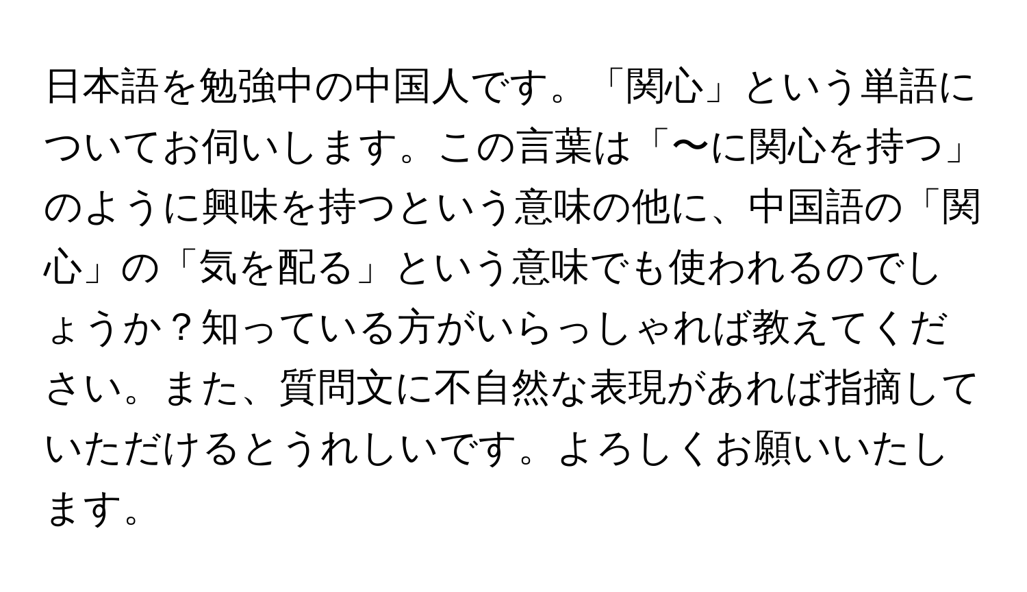 日本語を勉強中の中国人です。「関心」という単語についてお伺いします。この言葉は「〜に関心を持つ」のように興味を持つという意味の他に、中国語の「関心」の「気を配る」という意味でも使われるのでしょうか？知っている方がいらっしゃれば教えてください。また、質問文に不自然な表現があれば指摘していただけるとうれしいです。よろしくお願いいたします。