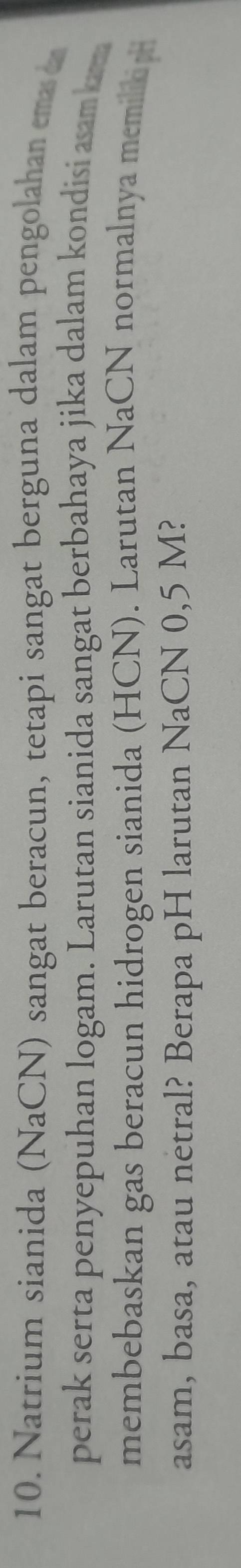 Natrium sianida (NaCN) sangat beracun, tetapi sangat berguna dalam pengolahan ema 
perak serta penyepuhan logam. Larutan sianida sangat berbahaya jika dalam kondisi aam 
membebaskan gas beracun hidrogen sianida (HCN). Larutan NaCN normalnya memilic h 
asam, basa, atau netral? Berapa pH larutan NaCN 0,5 M?