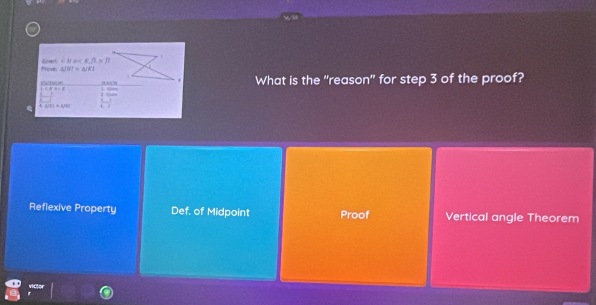 Gier ∠ B≌ , R=p
Prove. △ JHI=△ JKI
What is the "reason" for step 3 of the proof?
Ea!LMLN! L. Car
L=π =N
2. Cn
△ A/CI≌ △ JRI
Reflexive Property Def. of Midpoint Proof Vertical angle Theorem