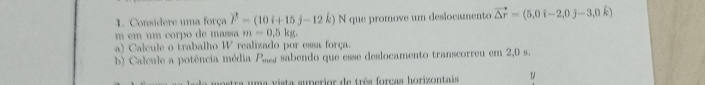 Considere uma força vector F=(10hat i+15hat j-12hat k) N que promove um deslocamento vector △ r=(5,0hat i-2,0hat j-3,0hat k)
m em um corpo de massa m=0,5kg. 
a) Calcule o trabalho W realizado por essa força. 
b) Calcule a potência média P_med sabendo que esse deslocamento transcorreu em 2,0 s. 
da mostra uma vista superior de três forcas horizontais