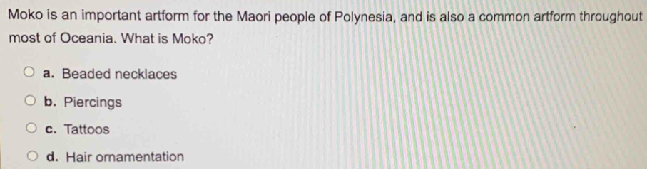 Moko is an important artform for the Maori people of Polynesia, and is also a common artform throughout
most of Oceania. What is Moko?
a. Beaded necklaces
b. Piercings
c. Tattoos
d. Hair ornamentation