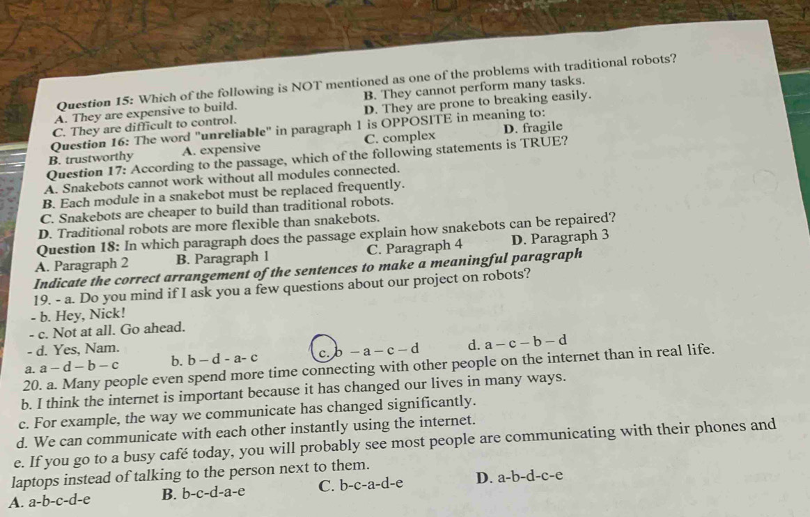 Which of the following is NOT mentioned as one of the problems with traditional robots?
A. They are expensive to build. B. They cannot perform many tasks.
C. They are difficult to control. D. They are prone to breaking easily.
Question 16: The word "unreliable" in paragraph 1 is OPPOSITE in meaning to:
B. trustworthy A. expensive C. complex D. fragile
Question 17: According to the passage, which of the following statements is TRUE?
A. Snakebots cannot work without all modules connected.
B. Each module in a snakebot must be replaced frequently.
C. Snakebots are cheaper to build than traditional robots.
D. Traditional robots are more flexible than snakebots.
Question 18: In which paragraph does the passage explain how snakebots can be repaired?
A. Paragraph 2 B. Paragraph 1 C. Paragraph 4 D. Paragraph 3
Indicate the correct arrangement of the sentences to make a meaningful paragraph
19. - a. Do you mind if I ask you a few questions about our project on robots?
- b. Hey, Nick!
c. Not at all. Go ahead.
- d. Yes, Nam.
a. a-d-b-c b. b-d-a-c c. -a-c-d d. a-c-b-d
20. a. Many people even spend more time connecting with other people on the internet than in real life.
b. I think the internet is important because it has changed our lives in many ways.
c. For example, the way we communicate has changed significantly.
d. We can communicate with each other instantly using the internet.
e. If you go to a busy café today, you will probably see most people are communicating with their phones and
laptops instead of talking to the person next to them.
A. a-b-c-d-e B. b-c-d-a-e C. b-c-a-d-e D. a-b-d-c-e