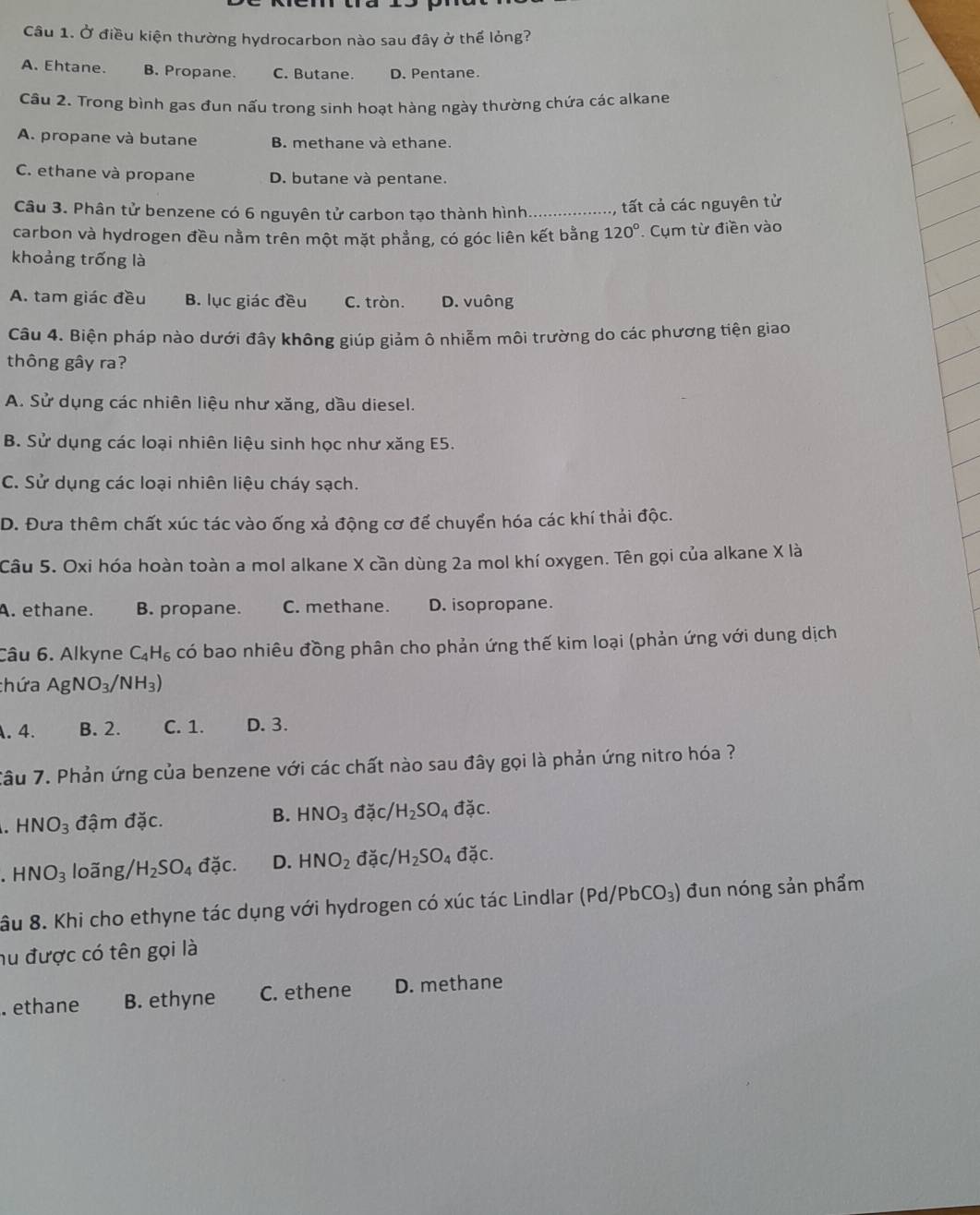 Ở điều kiện thường hydrocarbon nào sau đây ở thể lỏng?
A. Ehtane. B. Propane. C. Butane. D. Pentane.
Câu 2. Trong bình gas đun nấu trong sinh hoạt hàng ngày thường chứa các alkane
A. propane và butane B. methane và ethane.
C. ethane và propane D. butane và pentane.
Câu 3. Phân tử benzene có 6 nguyên tử carbon tạo thành hình._ tất cả các nguyên tử
carbon và hydrogen đều nằm trên một mặt phẳng, có góc liên kết bằng 120°. Cụm từ điền vào
khoảng trống là
A. tam giác đều B. lục giác đều C. tròn. D. vuông
Câu 4. Biện pháp nào dưới đây không giúp giảm ô nhiễm môi trường do các phương tiện giao
thông gây ra?
A. Sử dụng các nhiên liệu như xăng, dầu diesel.
B. Sử dụng các loại nhiên liệu sinh học như xăng E5.
C. Sử dụng các loại nhiên liệu cháy sạch.
D. Đưa thêm chất xúc tác vào ống xả động cơ để chuyển hóa các khí thải độc.
Câu 5. Oxi hóa hoàn toàn a mol alkane X cần dùng 2a mol khí oxygen. Tên gọi của alkane X là
A. ethane. B. propane. C. methane. D. isopropane.
Câu 6. Alkyne C_4H_6 có bao nhiêu đồng phân cho phản ứng thế kim loại (phản ứng với dung dịch
chứa AgNO_3/NH_3) . 4. B. 2. C. 1. D. 3.
Tâu 7. Phản ứng của benzene với các chất nào sau đây gọi là phản ứng nitro hóa ?
B.
HNO_3 đậm đặc. HNO_3 đặc/ H_2SO_4 đặc.
HNO_3 loãng/ H_2SO_4 đặc. D. HNO_2 đặc/ /H_2SO_4 đặc.
âu 8. Khi cho ethyne tác dụng với hydrogen có xúc tác Lindlar (Pd/PbCO_3) đun nóng sản phẩm
hu được có tên gọi là
. ethane B. ethyne C. ethene D. methane