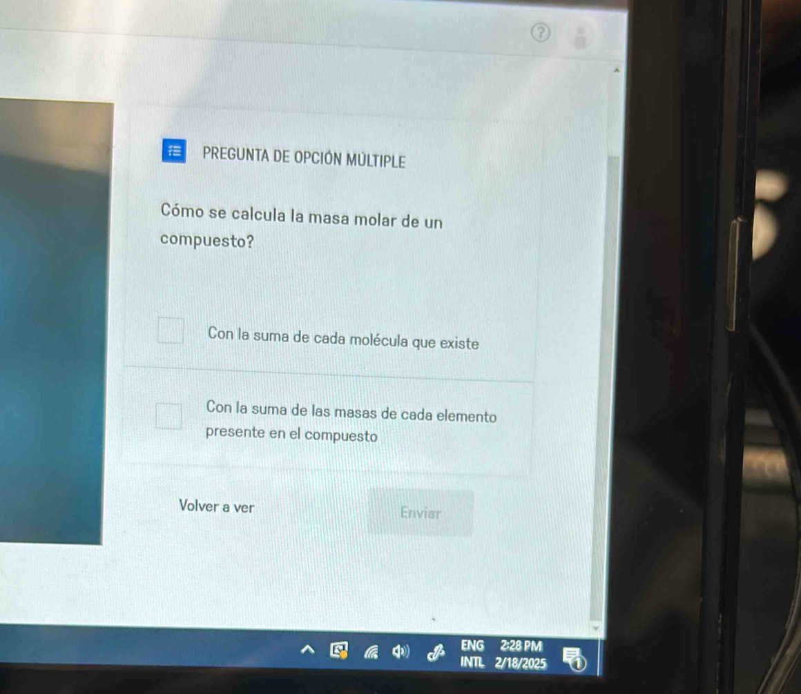 PREGUNTA DE OPCIÓN MÚLTIPLE
Cómo se calcula la masa molar de un
compuesto?
Con la suma de cada molécula que existe
Con la suma de las masas de cada elemento
presente en el compuesto
Volver a ver Envier
ENG 2:28 PM
INTL 2/18/2025