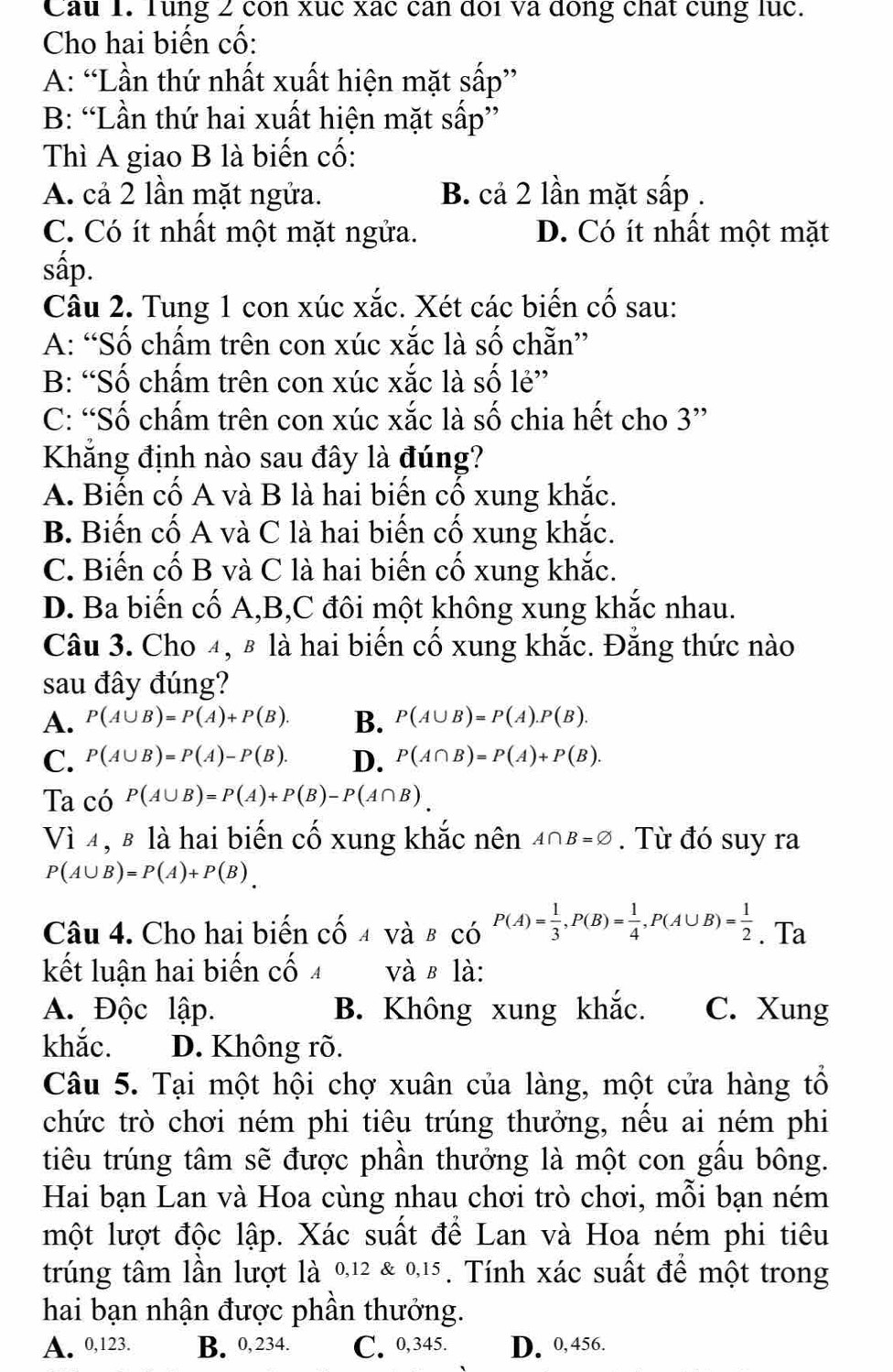 Cau 1. Tung 2 con xuc xác can đoi va đòng chất cung lục.
Cho hai biến cố:
A: “Lần thứ nhất xuất hiện mặt sấp”
B: “Lần thứ hai xuất hiện mặt sấp”
Thì A giao B là biến cố:
A. cả 2 lần mặt ngửa. B. cả 2 lần mặt sấp .
C. Có ít nhất một mặt ngửa. D. Có ít nhất một mặt
sắp.
Câu 2. Tung 1 con xúc xắc. Xét các biến cố sau:
A: “Số chấm trên con xúc xắc là số chẵn”
B: “Số chấm trên con xúc xắc là số lẻ”
C: “Số chấm trên con xúc xắc là số chia hết cho 3”
Khẳng định nào sau đây là đúng?
A. Biến cố A và B là hai biến cố xung khắc.
B. Biến cố A và C là hai biến cố xung khắc.
C. Biến cố B và C là hai biến cố xung khắc.
D. Ba biến cố A,B,C đôi một không xung khắc nhau.
Câu 3. Cho 4, # là hai biến cố xung khắc. Đẳng thức nào
sau đây đúng?
A. P(A∪ B)=P(A)+P(B). B. P(A∪ B)=P(A).P(B).
C. P(A∪ B)=P(A)-P(B). D. P(A∩ B)=P(A)+P(B).
Ta có P(A∪ B)=P(A)+P(B)-P(A∩ B).
Vì 4, β là hai biến cố xung khắc nên A∩ B=varnothing. Từ đó suy ra
P(A∪ B)=P(A)+P(B)
Câu 4. Cho hai biến cố a và b có P(A)= 1/3 ,P(B)= 1/4 ,P(A∪ B)= 1/2 . Ta
kết luận hai biến cố và в là:
A. Độc lập. B. Không xung khắc. C. Xung
khắc. D. Không rõ.
Câu 5. Tại một hội chợ xuân của làng, một cửa hàng tổ
chức trò chơi ném phi tiêu trúng thưởng, nếu ai ném phi
tiêu trúng tâm sẽ được phần thưởng là một con gấu bông.
Hai bạn Lan và Hoa cùng nhau chơi trò chơi, mỗi bạn ném
một lượt độc lập. Xác suất để Lan và Hoa ném phi tiêu
trúng tâm lần lượt là 0,12 & 0,15 . Tính xác suất để một trong
hai bạn nhận được phần thưởng.
A. 0,123. B. 0, 234. C. 0,345. D. 0,456.