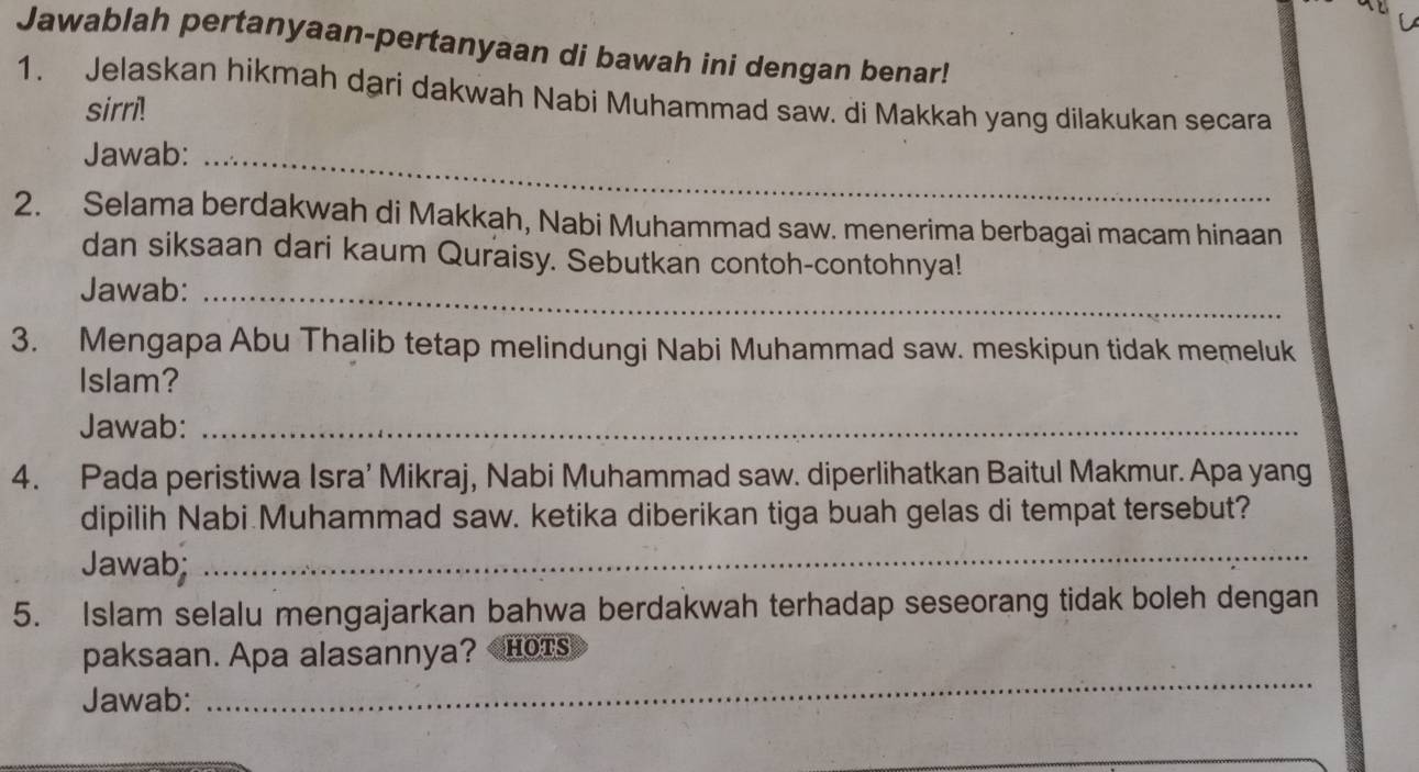 Jawablah pertanyaan-pertanyaan di bawah ini dengan benar! 
1. Jelaskan hikmah dari dakwah Nabi Muhammad saw. di Makkah yang dilakukan secara 
sirri! 
Jawab:_ 
2. Selama berdakwah di Makkah, Nabi Muhammad saw. menerima berbagai macam hinaan 
dan siksaan dari kaum Quraisy. Sebutkan contoh-contohnya! 
Jawab:_ 
3. Mengapa Abu Thalib tetap melindungi Nabi Muhammad saw. meskipun tidak memeluk 
Islam? 
Jawab:_ 
4. Pada peristiwa Isra’ Mikraj, Nabi Muhammad saw. diperlihatkan Baitul Makmur. Apa yang 
dipilih Nabi Muhammad saw. ketika diberikan tiga buah gelas di tempat tersebut? 
Jawab; 
_ 
5. Islam selalu mengajarkan bahwa berdakwah terhadap seseorang tidak boleh dengan 
_ 
paksaan. Apa alasannya? HOTS 
Jawab: