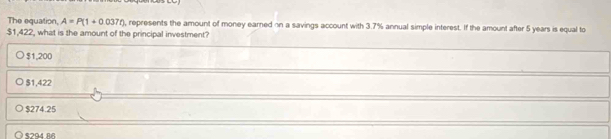 The equation, A=P(1+0.037t) , represents the amount of money earned on a savings account with 3.7% annual simple interest. If the amount after 5 years is equal to
$1,422, what is the amount of the principal investment?
$1,200
$1,422
$274.25
$294 RR