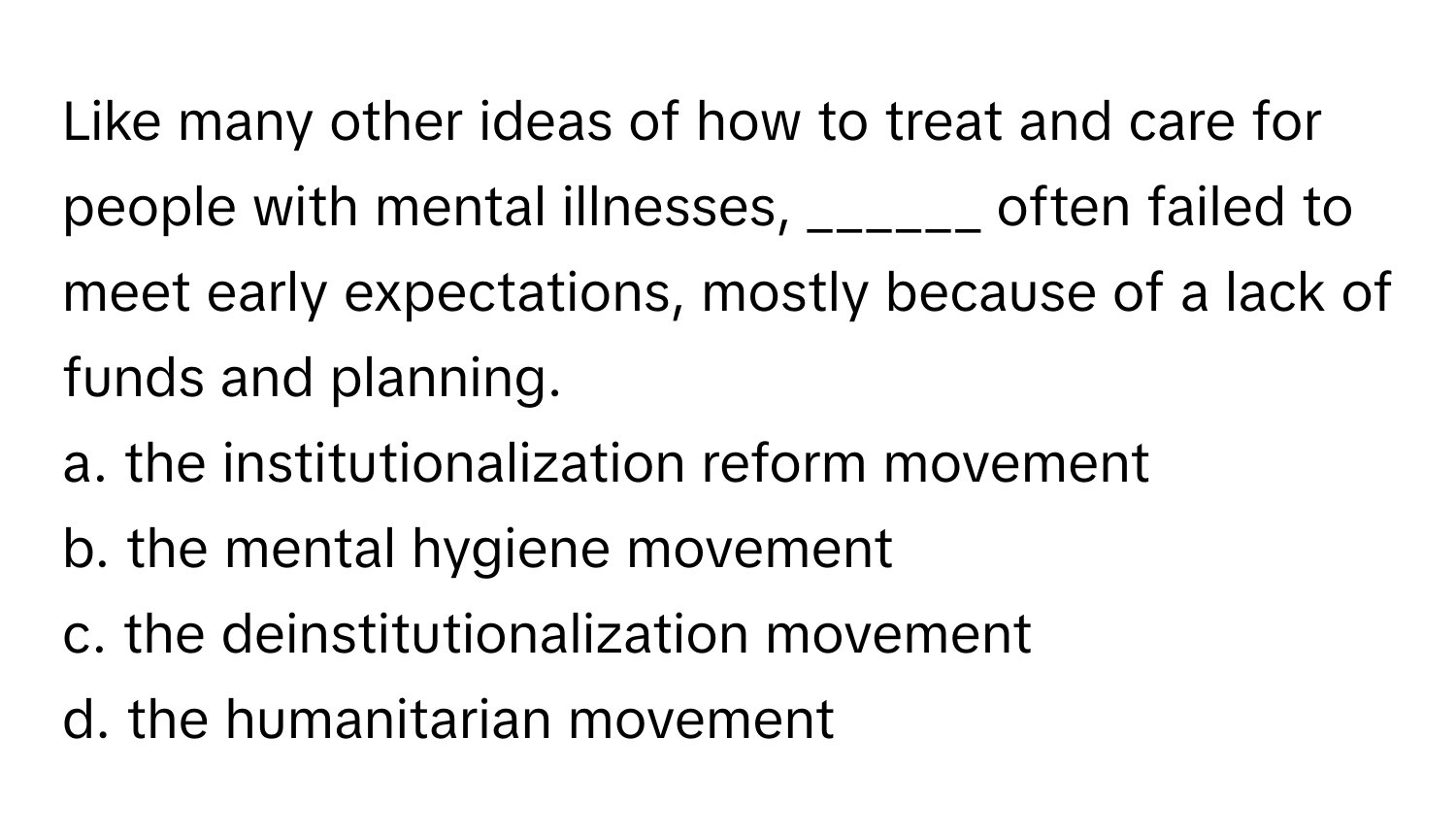 Like many other ideas of how to treat and care for people with mental illnesses, ______ often failed to meet early expectations, mostly because of a lack of funds and planning.

a. the institutionalization reform movement
b. the mental hygiene movement
c. the deinstitutionalization movement
d. the humanitarian movement