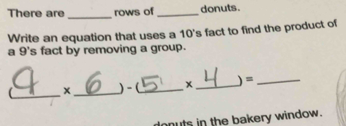 There are _rows of _donuts. 
Write an equation that uses a 10 's fact to find the product of 
a 9 's fact by removing a group. 
_ 
x_ )-(_ x _) =_ 
donuts in the bakery window.