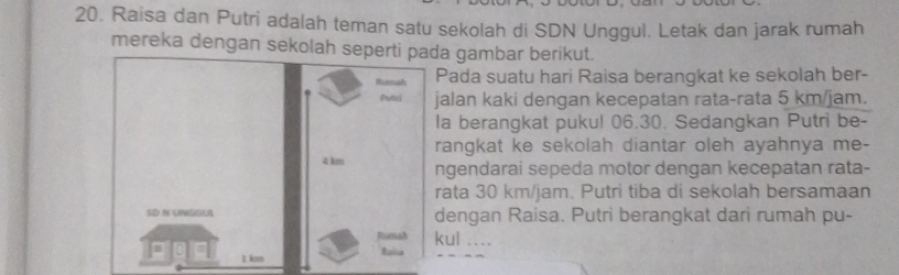 Raisa dan Putri adalah teman satu sekolah di SDN Unggul. Letak dan jarak rumah 
mereka dengan sekolah sepa gambar berikut. 
ada suatu hari Raisa berangkat ke sekolah ber- 
alan kaki dengan kecepatan rata-rata 5 km/jam. 
a berangkat pukul 06.30. Sedangkan Putri be- 
angkat ke sekolah diantar oleh ayahnya me- 
gendarai sepeda motor dengan kecepatan rata- 
ata 30 km/jam. Putri tiba di sekolah bersamaan 
engan Raisa. Putri berangkat dari rumah pu- 
ul ....