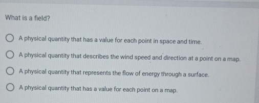 What is a field?
A physical quantity that has a value for each point in space and time.
A physical quantity that describes the wind speed and direction at a point on a map.
A physical quantity that represents the flow of energy through a surface.
A physical quantity that has a value for each point on a map.