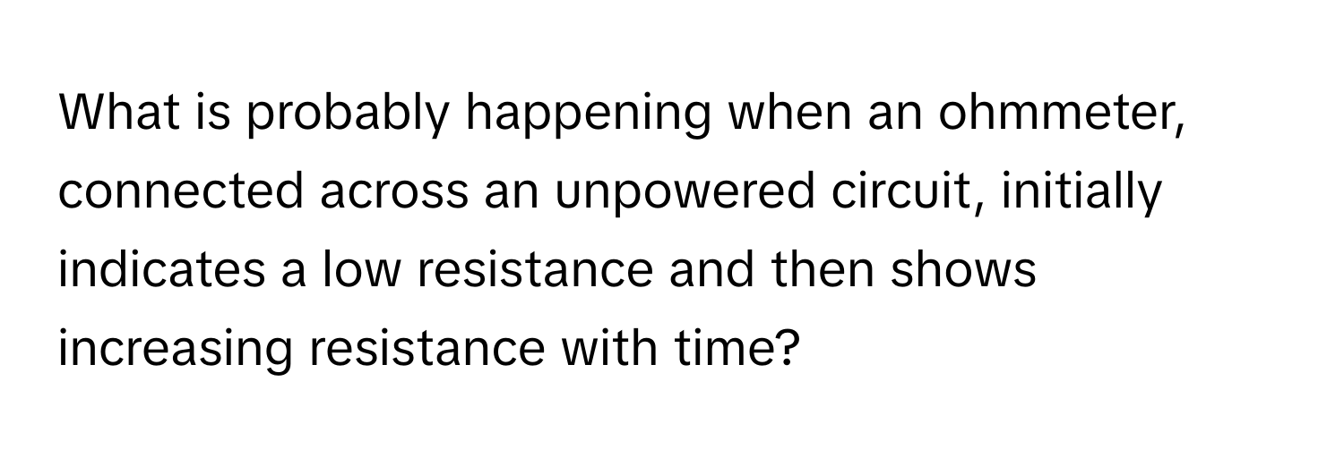 What is probably happening when an ohmmeter, connected across an unpowered circuit, initially indicates a low resistance and then shows increasing resistance with time?