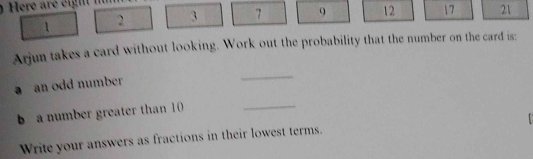 Here are eight i
12
17
2
3
21
Arjun takes a card without looking. Work out the probability that the number on the card is: 
a an odd number 
_ 
b a number greater than 10
_ 
Write your answers as fractions in their lowest terms.