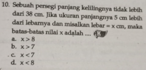 Sebuah persegi panjang kelilingnya tidak lebih
dari 38 cm. Jika ukuran panjangnya 5 cm lebih
dari lebarnya dan misalkan lebar =xcm , maka
batas-batas nilai x adalah .... a
a. x>8
b. x>7
C. x<7</tex>
d. x<8</tex>