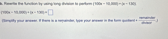 Rewrite the function by using long division to perform (100x-10,000)+(x-130).
(100x-10,000)+(x-130)=□
(Simplify your answer. If there is a remainder, type your answer in the form quotient + remainder/divisor .)