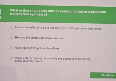 What action should you take to assist an infant or a child with
a suspected eye injury?
Instruct the infant or child to rub their eye to dislodge the foreign object
Remove the object with sterile tweezers
Apply pressure to prevent blood loss
Place a sterile dressing around the eye socket to avoid placing
pressure on the object
Continue