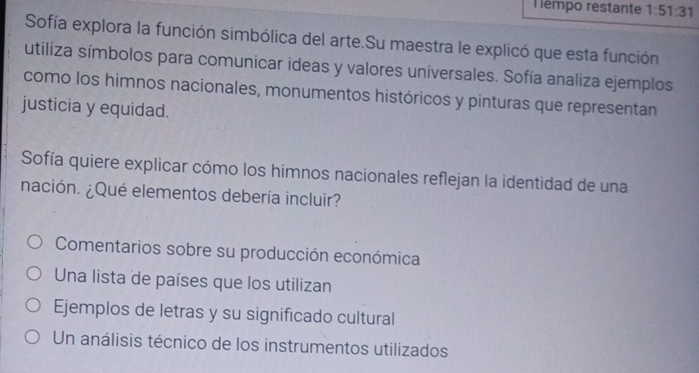 empo restante 1:51:31
Sofía explora la función simbólica del arte.Su maestra le explicó que esta función
utiliza símbolos para comunicar ideas y valores universales. Sofía analiza ejemplos
como los himnos nacionales, monumentos históricos y pinturas que representan
justicia y equidad.
Sofía quiere explicar cómo los himnos nacionales reflejan la identidad de una
nación. ¿Qué elementos debería incluir?
Comentarios sobre su producción económica
Una lista de países que los utilizan
Ejemplos de letras y su significado cultural
Un análisis técnico de los instrumentos utilizados