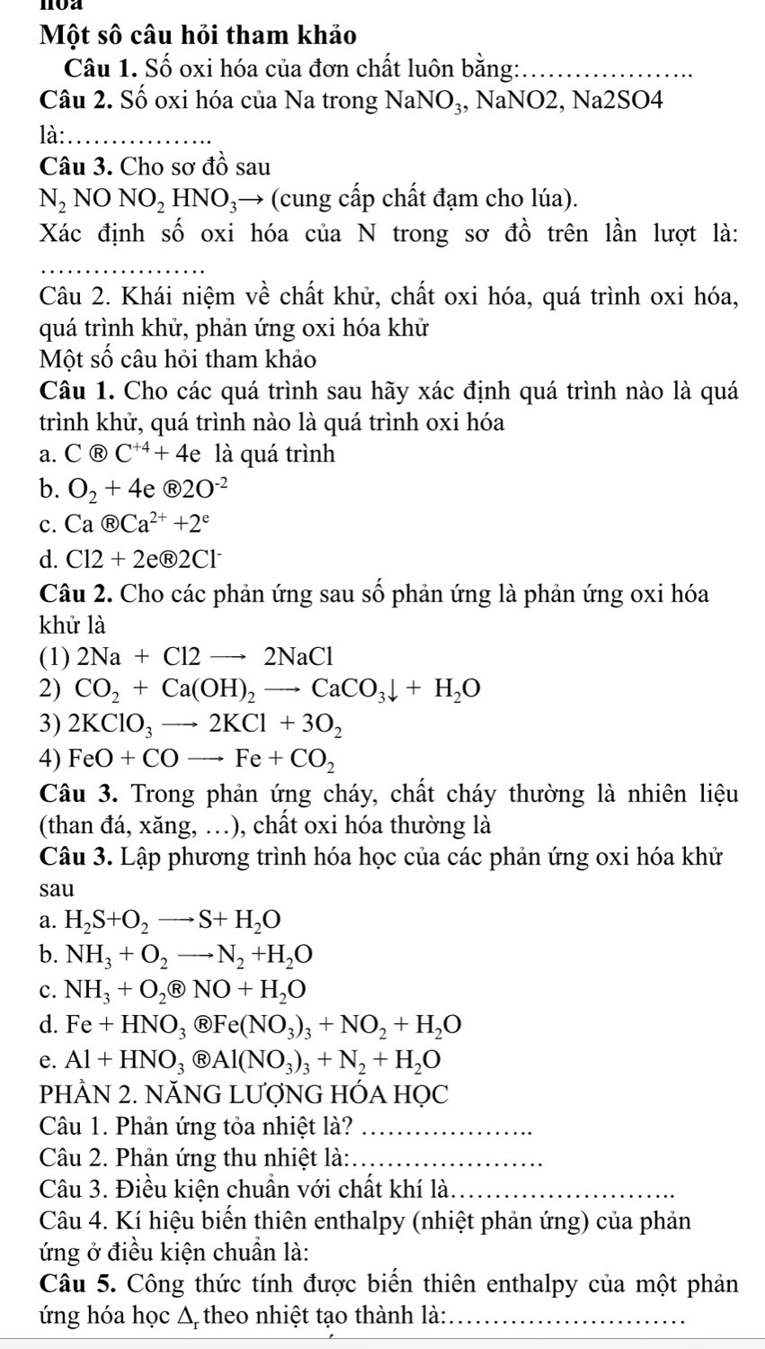 Một số câu hỏi tham khảo
Câu 1. Số oxi hóa của đơn chất luôn bằng:_
Câu 2. Số oxi hóa của Na trong NaNO₃, NaNO2, Na2SO4
là:_
Câu 3. Cho sơ đồ sau
N_2NONO_2 HNO_3 3→ (cung cấp chất đạm cho lúa).
Xác định số oxi hóa của N trong sơ đồ trên lần lượt là:
_
Câu 2. Khái niệm về chất khử, chất oxi hóa, quá trình oxi hóa,
quá trình khử, phản ứng oxi hóa khử
Một số câu hỏi tham khảo
Câu 1. Cho các quá trình sau hãy xác định quá trình nào là quá
trình khử, quá trình nào là quá trình oxi hóa
a. C@C^(+4)+4 e là quá trình
b. O_2+4e enclosecircleR2O^(-2)
c. Ca enclosecircleRCa^(2+)+2^e
d. Cl2+2e enclosecircle12+2e enclosecircle2Cl^-
Câu 2. Cho các phản ứng sau số phản ứng là phản ứng oxi hóa
khử là
(1) 2Na+Cl2to 2NaCl
2) CO_2+Ca(OH)_2to CaCO_3downarrow +H_2O
3) 2KClO_3to 2KCl+3O_2
4) FeO+COto Fe+CO_2
Câu 3. Trong phản ứng cháy, chất cháy thường là nhiên liệu
(than đá, xăng, .), chất oxi hóa thường là
Câu 3. Lập phương trình hóa học của các phản ứng oxi hóa khử
sau
a. H_2S+O_2to S+H_2O
b. NH_3+O_2to N_2+H_2O
c. NH_3+O_2( B NO+H_2O
d. Fe+HNO_3 R Fe(NO_3)_3+NO_2+H_2O
e. Al+HNO_3 Ⓡ Al(NO_3)_3+N_2+H_2O
PHÀN 2. NĂNG LƯợNG HÓA HỌC
Câu 1. Phản ứng tỏa nhiệt là?_
Câu 2. Phản ứng thu nhiệt là:_
Câu 3. Điều kiện chuẩn với chất khí là_
Câu 4. Kí hiệu biến thiên enthalpy (nhiệt phản ứng) của phản
ứng ở điều kiện chuẩn là:
Câu 5. Công thức tính được biến thiên enthalpy của một phản
ứng hóa học Δ theo nhiệt tạo thành là:_