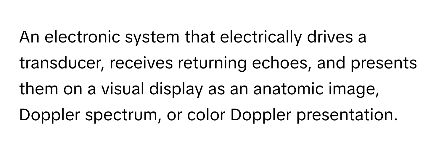 An electronic system that electrically drives a transducer, receives returning echoes, and presents them on a visual display as an anatomic image, Doppler spectrum, or color Doppler presentation.