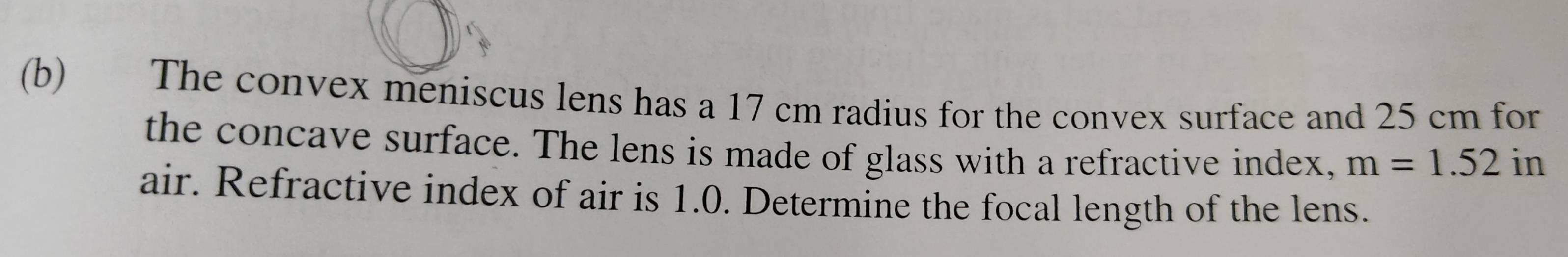 €£ The convex meniscus lens has a 17 cm radius for the convex surface and 25 cm for 
the concave surface. The lens is made of glass with a refractive index, m=1.52 ) 
· 
air. Refractive index of air is 1.0. Determine the focal length of the lens.