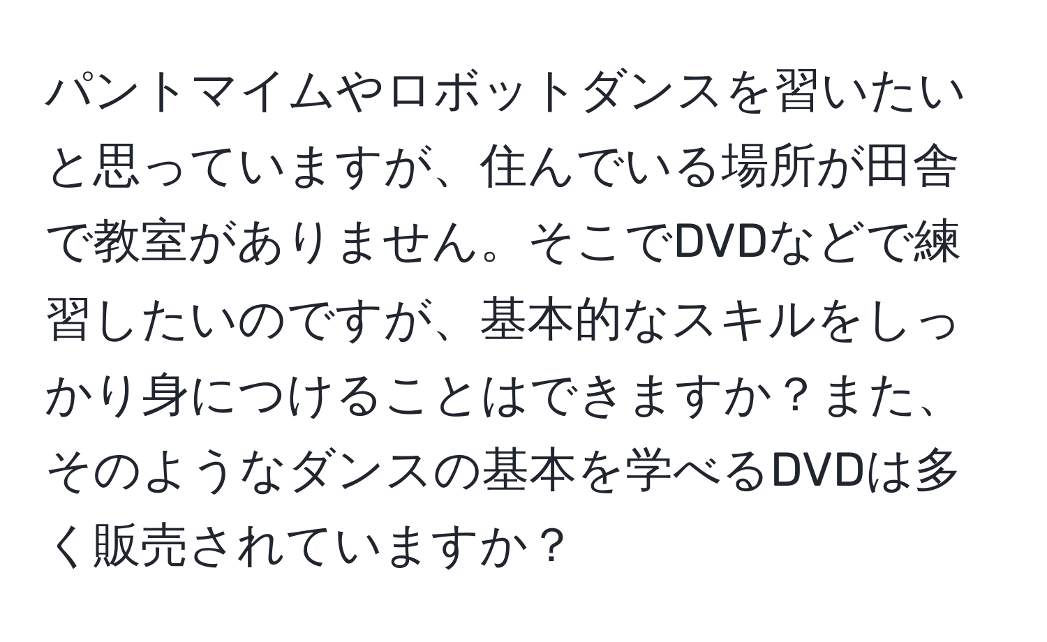 パントマイムやロボットダンスを習いたいと思っていますが、住んでいる場所が田舎で教室がありません。そこでDVDなどで練習したいのですが、基本的なスキルをしっかり身につけることはできますか？また、そのようなダンスの基本を学べるDVDは多く販売されていますか？