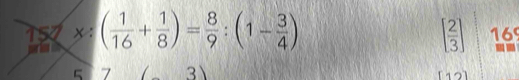 15* :( 1/16 + 1/8 )= 8/9 :(1- 3/4 ) 169
[ 2/3 ]
5 7 3 [12]