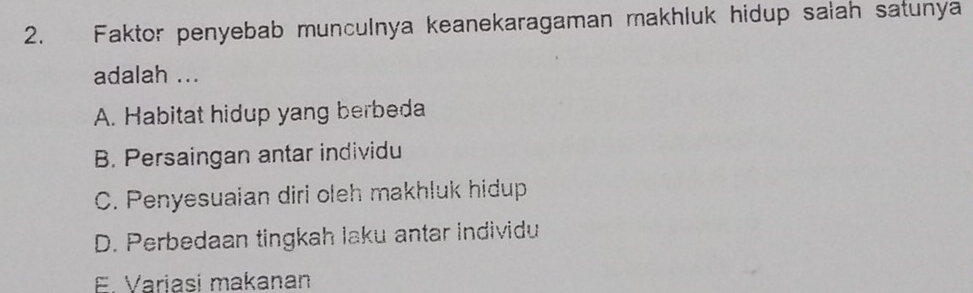 Faktor penyebab munculnya keanekaragaman makhluk hidup salah satunya
adalah ...
A. Habitat hidup yang berbeda
B. Persaingan antar individu
C. Penyesuaian diri oleh makhluk hidup
D. Perbedaan tingkah laku antar individu
E. Variasi makanan