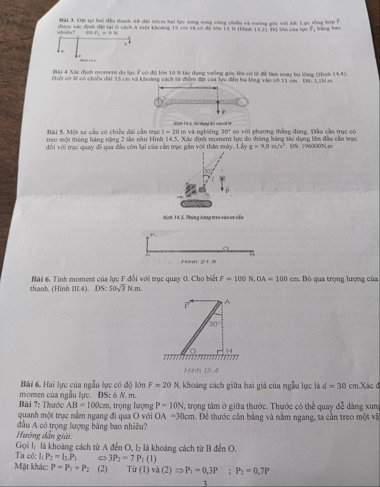 Đặt tại hai đầu thanh AB đài 60cm hai lực song song cũng chiều và vuỡng góc với AB. Lực tổng hợp F
được xác định đặt tại O cách A một khoáng 15 cm và có độ lớn 12 N (Hình 13.2)
nhiêu? DS:F_1=9N. Độ lớn của lực vector F_1 bàng bao
C 
Bài 4 Xác định moment do lực F có độ lớn 10 N tác dụng vuông góc lên cờ lê để làm xoay bu lộng (Hình 14.4).
Biết cờ lê có chiều dài 15 cm và khoảng cách từ điểm đặt của lực đến bu lông vào cỡ 11 cm. DS:1,1N.m
Hình 14.4. Tác dụng lực vào cờ là
Bài 5. Một xe cầu có chiều dài cần trục I=20 m và nghiêng 30° so với phương thẳng đứng. Đầu cần trục có
treo một thùng hàng nặng 2 tấn như Hình 14.5. Xác định moment lực do thùng hàng tác dụng lên đầu cần trục
đổi với trục quay đỉ qua đầu còn lại của cần trục gắn với thân máy. Lấy g=9,8m/s^2. DS 196000N.m
Hình 14. 5. Thùng hàng treo vào xe cầu
P_1
A
Hinh 21.8
Bài 6. Tính moment của lực F đối với trục quay O. Cho biết F=100N,OA=100cm.  Bỏ qua trọng lượng của
thanh. (Hình III.4). ĐS: 50sqrt(3)N.m.
A
30°
H
Hình III.4
Bài 6. Hai lực của ngẫu lực có độ lớn F=20N , khoảng cách giữa hai giá của ngẫu lực là d=30 cm .Xác đ
momen của ngẫu lực. ĐS: 6 N.m.
Bài 7: Thước AB=100cm , trọng lượng P=10N T, trọng tâm ở giữa thước. Thước có thể quay dễ dàng xung
quanh một trục nằm ngang đi qua O với OA=30cm. Để thước cân bằng và nằm ngang, ta cần treo một vậ
đầu A có trọng lượng bằng bao nhiêu?
Hướng dẫn giải:
Gọi lị là khoảng cách từ A đến O, l₂ là khoảng cách từ B đến O.
Ta có: l_1P_2=l_2.P_1 3P_2=7P_1 (1)
Mặt khác: P=P_1+P_2 (2) Từ (1) và
3