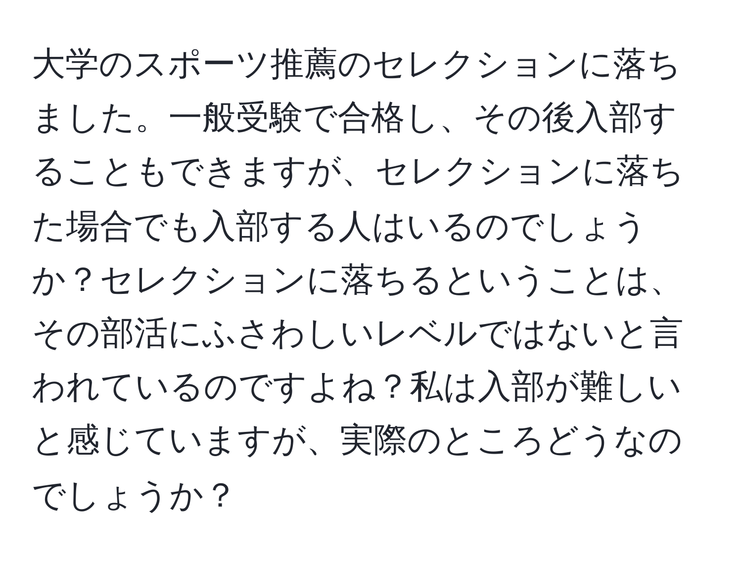 大学のスポーツ推薦のセレクションに落ちました。一般受験で合格し、その後入部することもできますが、セレクションに落ちた場合でも入部する人はいるのでしょうか？セレクションに落ちるということは、その部活にふさわしいレベルではないと言われているのですよね？私は入部が難しいと感じていますが、実際のところどうなのでしょうか？