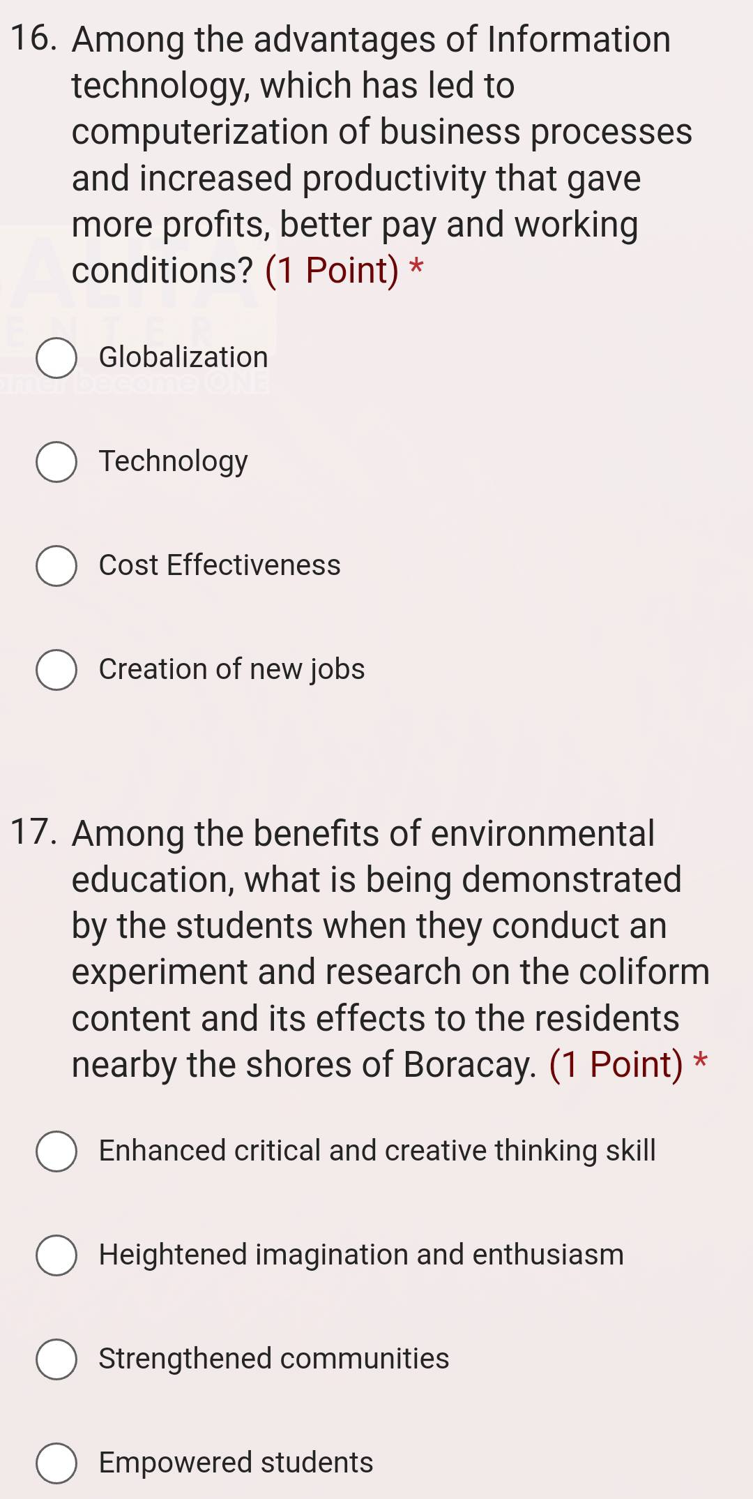 Among the advantages of Information
technology, which has led to
computerization of business processes
and increased productivity that gave
more profits, better pay and working
conditions? (1 Point) *
Globalization
Technology
Cost Effectiveness
Creation of new jobs
17. Among the benefits of environmental
education, what is being demonstrated
by the students when they conduct an
experiment and research on the coliform
content and its effects to the residents
nearby the shores of Boracay. (1 Point) *
Enhanced critical and creative thinking skill
Heightened imagination and enthusiasm
Strengthened communities
Empowered students