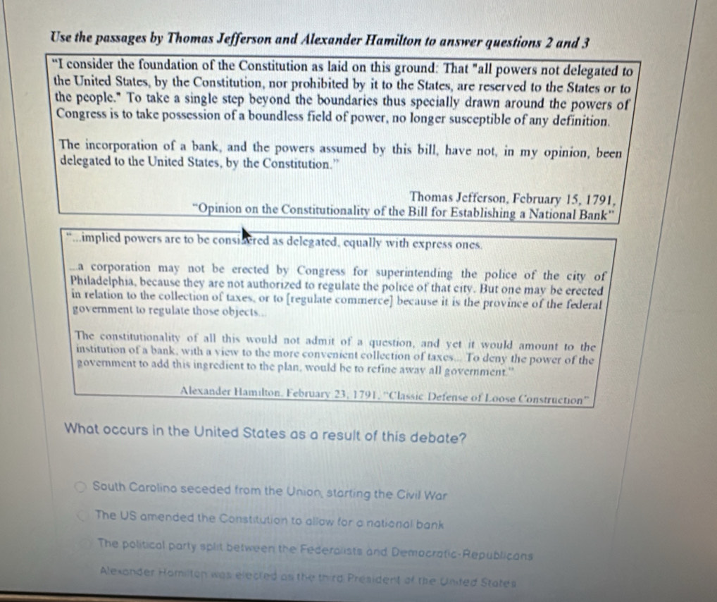 Use the passages by Thomas Jefferson and Alexander Hamilton to answer questions 2 and 3
“I consider the foundation of the Constitution as laid on this ground: That "all powers not delegated to
the United States, by the Constitution, nor prohibited by it to the States, are reserved to the States or to
the people." To take a single step beyond the boundaries thus specially drawn around the powers of
Congress is to take possession of a boundless field of power, no longer susceptible of any definition.
The incorporation of a bank, and the powers assumed by this bill, have not, in my opinion, been
delegated to the United States, by the Constitution.”
Thomas Jefferson, February 15, 1791,
“Opinion on the Constitutionality of the Bill for Establishing a National Bank”
“..implied powers are to be considered as delegated, equally with express ones.
a corporation may not be erected by Congress for superintending the police of the city of
Philadelphia, because they are not authorized to regulate the police of that city. But one may be erected
in relation to the collection of taxes, or to [regulate commerce] because it is the province of the federal
government to regulate those objects...
The constitutionality of all this would not admit of a question, and yet it would amount to the
institution of a bank, with a view to the more convenient collection of taxes... To deny the power of the
government to add this ingredient to the plan, would be to refine away all government."
Alexander Hamilton. February 23, 1791, ''Classic Defense of Loose Construction''
What occurs in the United States as a result of this debate?
South Carolina seceded from the Union, starting the Civil War
The US amended the Constitution to allow for a national bank
The political party split between the Federalists and Democratic-Republicans
Alexonder Homilton was elected as the third President of the United States