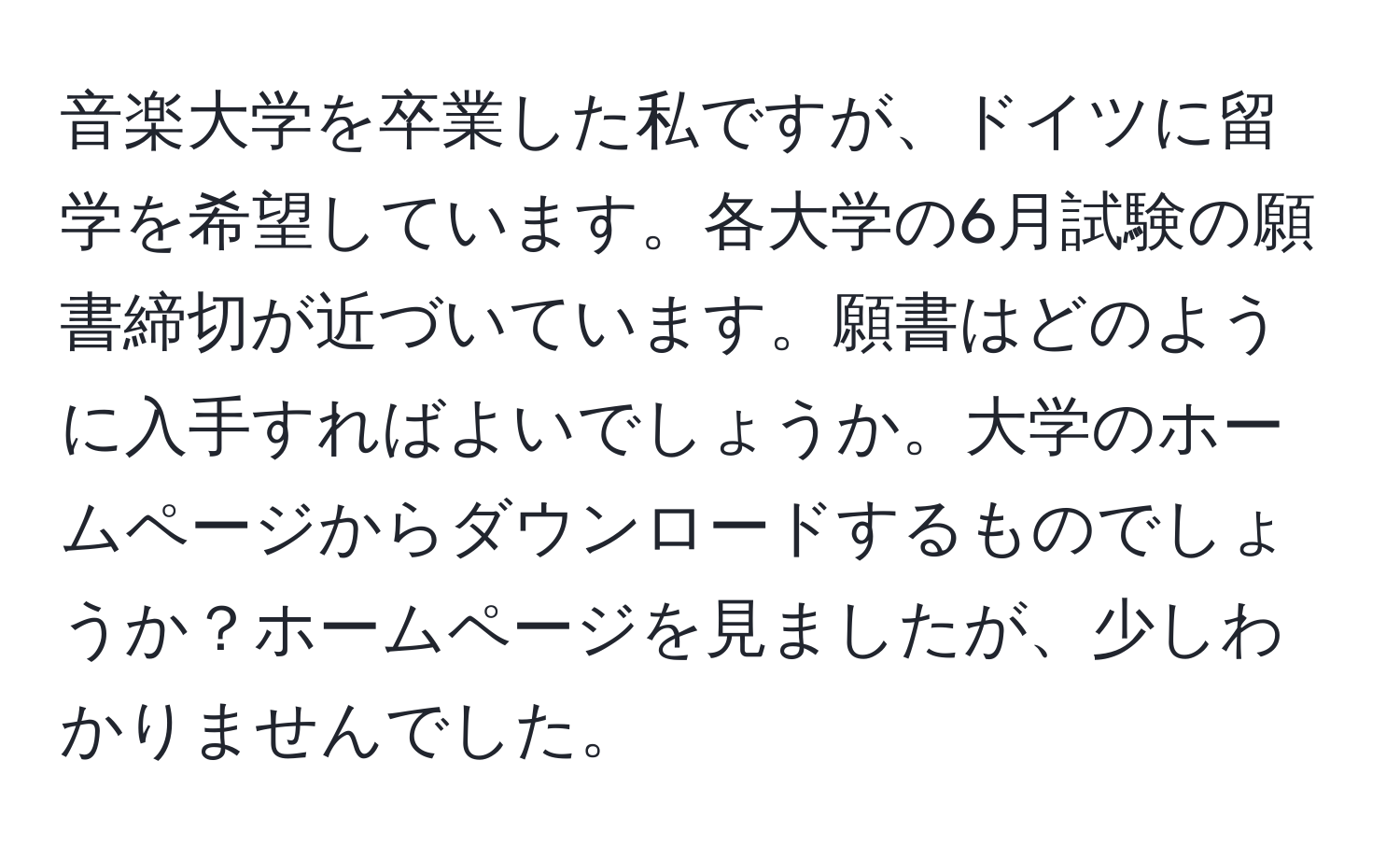 音楽大学を卒業した私ですが、ドイツに留学を希望しています。各大学の6月試験の願書締切が近づいています。願書はどのように入手すればよいでしょうか。大学のホームページからダウンロードするものでしょうか？ホームページを見ましたが、少しわかりませんでした。