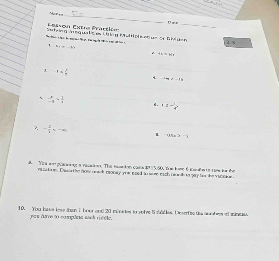 Name 
_ 
Date 
Lesson Extra Practice: 
_ 
Solving Inequalities Using Multiplication or Division 
Solve the inequality. Graph the solution.
2.3
1. 6x
2. 48≤ 16f
3. -1≤  f/2 
4. -4m≥ -16
5.  x/-6 > 1/3 
6. 1≤ - 1/4 y
7. - 2/3 
8. -0.8x≥ -2
9. You are planning a vacation. The vacation costs $513.60. You have 6 months to save for the 
vacation. Describe how much money you need to save each month to pay for the vacation. 
10. You have less than 1 hour and 20 minutes to solve 8 riddles. Describe the numbers of minutes
you have to complete each riddle.