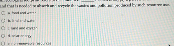 and that is needed to absorb and recycle the wastes and pollution produced by such resource use.
a. food and water
b. land and water
c. land and oxygen
d. solar energy
e. nonrenewable resources