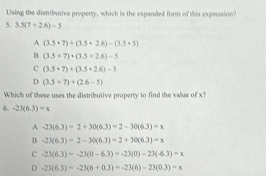 Using the distributive property, which is the expanded form of this expression?
5. 3.5(7+2.6)=5
A (3.5· 7)+(3.5· 2.6)-(3.5· 5)
B (3.5+7)· (3.5+2.6)-5
C (3.5· 7)+(3.5· 2.6)-5
D (3.5+7)+(2.6-5)
Which of these uses the distributive property to find the value of x?
6. -23(6.3)=x
A -23(6.3)=2+30(6.3)=2-30(6.3)=x
B -23(6.3)=2-30(6.3)=2+30(6.3)=x
C -23(6.3)=-23(0-6.3)=-23(0)-23(-6.3)=x
D -23(6.3)=-23(6+0.3)=-23(6)-23(0.3)=x