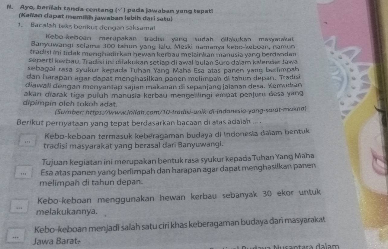 Ayo, berilah tanda centang (√) pada jawaban yang tepat!
(Kalian dapat memilih jawaban lebih dari satu)
1. Bacalah teks berikut dengan saksama!
Kebo-keboan merupakan tradisi yang sudah dilakukan masyarakat
Banyuwangi selama 300 tahun yang lalu. Meski namanya kebo-keboan, namun
tradisi ini tidak menghadirkan hewan kerbau melainkan manusia yang berdandan
seperti kerbau. Tradisi ini dilakukan setiap di awal bulan Suro dalam kalender Jawa
sebagai rasa syukur kepada Tuhan Yang Maha Esa atas panen yang berlimpah
dan harapan agar dapat menghasilkan panen melimpah di tahun depan. Tradisi
diawali dengan menyantap sajian makanan di sepanjang jalanan desa. Kemudian
akan diarak tiga puluh manusia kerbau mengelilingi empat penjuru desa yang
dipimpin oleh tokoh adat.
(Sumber: https://www.inilah.com/10-tradisi-unik-di-indonesia-yang-sarat-makna)
Berikut pernyataan yang tepat berdasarkan bacaan di atas adalah ... .
Kebo-keboan termasuk keberagaman budaya di Indonesia dalam bentuk
tradisi masyarakat yang berasal dari Banyuwangi.
Tujuan kegiatan ini merupakan bentuk rasa syukur kepada Tuhan Yang Maha
. Esa atas panen yang berlimpah dan harapan agar dapat menghasilkan panen
melimpah di tahun depan.
Kebo-keboan menggunakan hewan kerbau sebanyak 30 ekor untuk
…. melakukannya.
Kebo-keboan menjadi salah satu ciri khas keberagaman budaya dari masyarakat
…. Jawa Barat-
Nusantara dalam