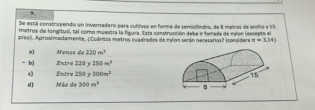 Se está construyendo un invernadero para cultivos en forma de semicilindro, de 8 metros de ancho y 15
metros de longitud, tal como muestra la figura. Esta construcción debe ir forrada de nylon (excepto el
piso). Aproximadamente, ¿Cuántos metros cuadrados de nylon serán necesarios? (considera π =3,14)
a) Menos de 220m^2
-b) Entre 220 y 250m^2
c) Entre 250 y 300m^2
d) Más de 300m^2