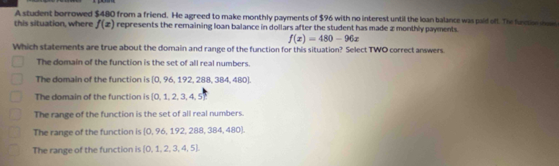 A student borrowed $480 from a friend. He agreed to make monthly payments of $96 with no interest until the loan balance was paid off. The function shose
this situation, where f(x) represents the remaining loan balance in dollars after the student has made x monthly payments.
f(x)=480-96x
Which statements are true about the domain and range of the function for this situation? Select TWO correct answers.
The domain of the function is the set of all real numbers.
The domain of the function is [0, 96, 192, 288, 384, 480].
The domain of the function is 0, 1, 2, 3, 4, 5
The range of the function is the set of all real numbers.
The range of the function is 0, 96, 192, 288, 384, 480.
The range of the function is  0,1,2,3,4,5