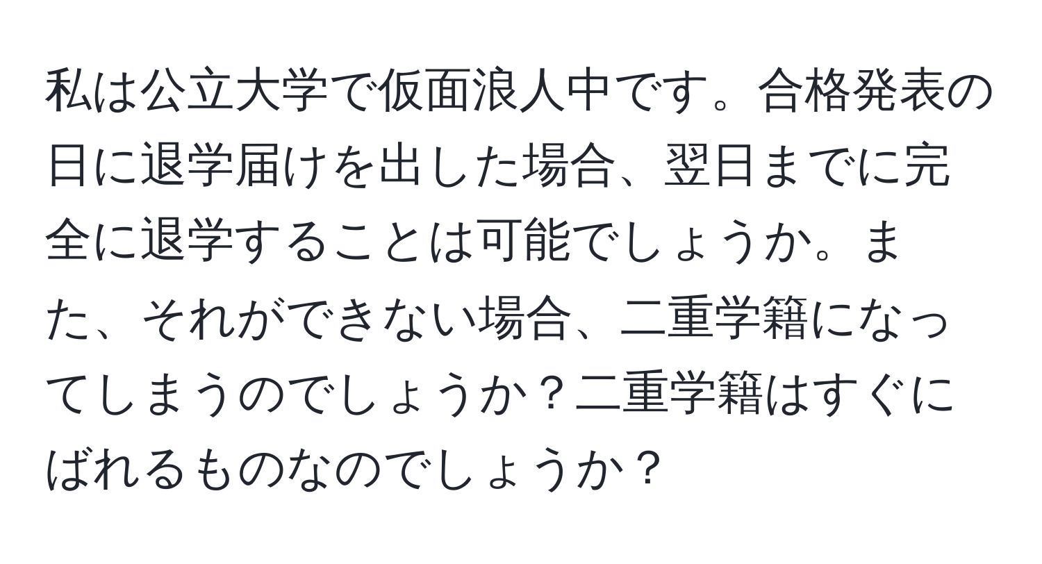 私は公立大学で仮面浪人中です。合格発表の日に退学届けを出した場合、翌日までに完全に退学することは可能でしょうか。また、それができない場合、二重学籍になってしまうのでしょうか？二重学籍はすぐにばれるものなのでしょうか？