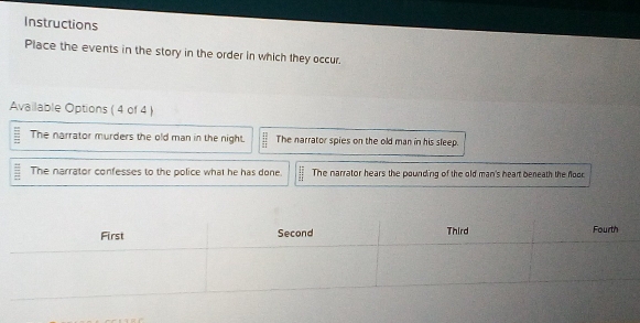 Instructions
Place the events in the story in the order in which they occur.
Available Options ( 4 of 4 )
The narrator murders the old man in the night.  42/11  The narrator spies on the old man in his sleep.
The narrator confesses to the police what he has done.  11/11  The narrator hears the pounding of the old man's heart beneath the floor